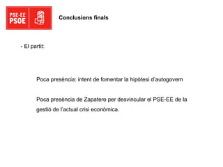 Conclusions finals Poca presència: intent de fomentar la hipòtesi d’autogovern Poca presència de Zapatero per desvincular el PSE-EE de la gestió de l’actual crisi econòmica. - El partit: 