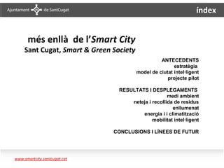 índex


         més enllà de l’Smart City
         Sant Cugat, Smart & Green Society
                                                       ANTECEDENTS
                                                             estratègia
                                             model de ciutat intel·ligent
                                                          projecte pilot

                                     RESULTATS I DESPLEGAMENTS
                                                         medi ambient
                                         neteja i recollida de residus
                                                           enllumenat
                                             energia i i climatització
                                                  mobilitat intel·ligent

                                   CONCLUSIONS I LÍNEES DE FUTUR




   www.smartcity.santcugat.cat
Sumari
 