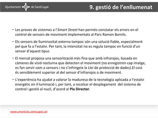 9. gestió de l’enllumenat


     – Les proves de sistemes a l’Smart Street han permès constatar els errors en el
       control de sensors de moviment implementats al Parc Ramon Barnils.
     – Els sensors de lluminositat externa tampoc són una solució fiable, especialment
       pel que fa a l’estalvi. Per tant, la intensitat no es regula tampoc en funció d’un
       sensor d’aquest tipus
     – El mercat proposa una sensorització més fina que amb infrarojos, basada en
       càmeres de visió nocturna que detecten el moviment (no enregistren cap imatge,
       es fan servir com a sensors i no s’infringeix la Llei de protecció de dades).El cost
       és sensiblement superior al del sensor d’infrarojos o de moviment.
     – L’experiència ha ajudat a valorar la maduresa de la tecnologia aplicada a l’estalvi
       energètic en il·luminació i, per tant, a recolzar el desplegament del sistema de
       control i gestió al nucli, d’acord al Pla Director.


Enllumenat– resultats prova pilot

   www.smartcity.santcugat.cat
 