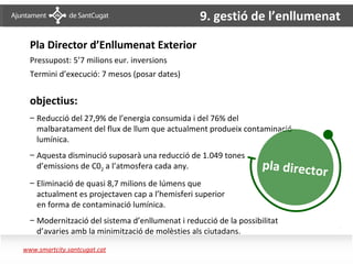 9. gestió de l’enllumenat
                                                    Serveis urbans




        Pla Director d’Enllumenat Exterior
        Pressupost: 5’7 milions eur. inversions
        Termini d’execució: 7 mesos (posar dates)


        objectius:
        – Reducció del 27,9% de l’energia consumida i del 76% del
          malbaratament del flux de llum que actualment produeix contaminació
          lumínica.
        – Aquesta disminució suposarà una reducció de 1.049 tones
          d’emissions de C02 a l’atmosfera cada any.                     pla director
        – Eliminació de quasi 8,7 milions de lúmens que
          actualment es projectaven cap a l’hemisferi superior
          en forma de contaminació lumínica.
        – Modernització del sistema d’enllumenat i reducció de la possibilitat
          d’avaries amb la minimització de molèsties als ciutadans.

       www.smartcity.santcugat.cat
Enllumenat – Pla
il·luminació
 