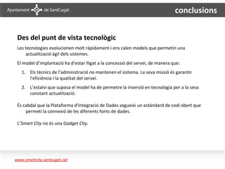 conclusions


 Des del punt de vista tecnològic
 Les tecnologies evolucionen molt ràpidament i ens calen models que permetin una
     actualització àgil dels sistemes.
 El model d’implantació ha d’estar lligat a la concessió del servei, de manera que:
   1. Els tècnics de l’administració no mantenen el sistema. La seva missió és garantir
      l’eficiència i la qualitat del servei.
   2. L’estalvi que suposa el model ha de permetre la inversió en tecnologia per a la seva
      constant actualització.

 És cabdal que la Plataforma d’Integració de Dades segueixi un estàndard de codi obert que
     permeti la connexió de les diferents fonts de dades.

 L’Smart City no és una Gadget City.




www.smartcity.santcugat.cat
 