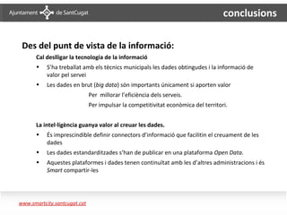 conclusions

       Des del punt de vista de la informació:
            Cal deslligar la tecnologia de la informació
            •   S’ha treballat amb els tècnics municipals les dades obtingudes i la informació de
                valor pel servei
            •   Les dades en brut (big data) són importants únicament si aporten valor
                                   Per millorar l’eficiència dels serveis.
                                   Per impulsar la competitivitat econòmica del territori.


            La intel·ligència guanya valor al creuar les dades.
            •   És imprescindible definir connectors d’informació que facilitin el creuament de les
                dades
            •   Les dades estandarditzades s’han de publicar en una plataforma Open Data.
            •   Aquestes plataformes i dades tenen continuïtat amb les d’altres administracions i és
                Smart compartir-les




Conclusions 2
     www.smartcity.santcugat.cat
 