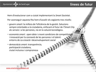línees de futur

        Hem d’evolucionar com a ciutat implementant la Smart Societat.
        Per aconseguir aquesta fita hem d’assolir els següents tres nivells:
        – govern smart: la millora de l’eficiència de la gestió. Solucions
          sempre orientades a la ciutadania, enfocant el futur de l’Smart City
          als serveis i a les persones, no en la solució tecnològica.
        – economia smart : open data i creant condicions de competitivitat
          i innovació per la connexió de les persones i el talent:
          entorns de co-creació i desenvolupament social
        – democràcia smart: transparència,
          participació ciutadana,
          ciutat inclusiva i compromesa




Conclusions 4

      www.smartcity.santcugat.cat
 