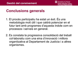 Conclusions generals

1. El procés participatiu ha estat un èxit. És una
   metodologia molt útil i que caldrà potenciar en el
   futur tant amb programes d’aquesta índole com en
   processos i serveis en general.

2. Es constata la progressiva consolidació del treball
   col·laboratiu com una eina d’innovació i millora
   organitzativa al Departament de Justícia i a altres
   organismes.
 