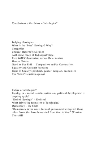 Conclusions – the future of ideologies?
Judging ideologies
What is the “best” ideology? Why?
Categories
Change: Reform/Revolution
Authority: Place of Individual/State
Free Will/Volunteerism versus Determinism
Human Nature
Good and/or Evil Competition and/or Cooperation
Equality and Greatest Freedom
Basis of Society (political, gender, religion, economic)
The “beast”/reaction against
Future of ideologies?
Ideologies – social transformation and political development =
ongoing cycle?
“End of Ideology” – Endism?
What drives the formation of ideologies?
Democracy – the best?
“Democracy is the worst form of government except all those
other forms that have been tried from time to time” Winston
Churchill
 