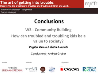 5th International EFeCT Conference
Cascais, Portugal



                                       Conclusions
                 W3 - Community Building
           How can troubled and troubling kids be a
                      value to society?
                               Virgílio Varela & Kátia Almeida

                                  Conclusions - Andrea Gruber


 Funder:                   Partners:                     Organizors:
 