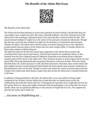 The Benefits of the Atkins Diet Essay
The Benefits of the Atkins Diet
The Atkins diet has been attacked in recent years and been accused of being a fad diet that does not
successfully cause weight loss and is the causes of health problems. The most criticized area of the
Atkins diet is the seemingly unlimited amount of fat and meat that is allowed within the diet. This
unconventional method of weight loss is the center of the animosity towards the Atkins diet. Though
this diet may not be the best method of weight loss for all dieters, it is beneficial and extremely
efficient for others. The Atkins diet is the best choice for dieters looking to lose a few superficial
pounds quickly because dieters on the Atkins diet lose more weight within 3 6 months and do not ...
Show more content on Helpwriting.net ...
The high fat content of the diet has caused many opponents of the Atkins diet to jump to the
conclusion that it must cause heart disease. This has been found to be completely untrue. In fact,
research from the New England Journal of Medicine found that several heart disease indicators
actually improved for those on the Atkins diet. They found an increase in serum triglyceride levels and
serum HDL (the good cholesterol) that was greater than those on the low fat diets. They also found
that both diets saw similar decreases in LDL (the bad cholesterol). Therefore, those on the Atkins diet
had a higher increase in good cholesterol that benefits the heart and the same amount of reduction in
bad cholesterol as the low fat diet. Though it would seem intuitively correct to assume that a diet that
is high in fat would cause heart disease, studies have proven that the Atkins diet is actually beneficial
to the heart.
In addition to being beneficial to the heart, the Atkins diet is very successful in losing weight
compared to low fat diets. Several studies have found that after six months those on the low
carbohydrate diets (like the Atkins diet) lost 3.9 kilograms (8.6 pounds) more weight than the low fat
diet group. However, these same studies found that after the participants were on the diets for twelve
months, there was no significant difference in the amount of weight that was lost. This supports the
idea that the Atkins diet is better for
... Get more on HelpWriting.net ...
 