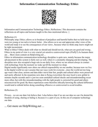 Information Communication Technology Ethics
Information and Communication Technology Ethics | Reflections | This document contains the
reflections on all topics and lectures taught in the class mentioned above. | |
Reflection (1)
Philosophy amp; Ethics; allows us to breakout of prejudices and harmful habits that we held since we
were too young or too naïve to know better . Also allows us to see and appreciate other views of the
world and study it to see the consequences of our views , because what we think amp; know might not
be right inconsistent .
What is Ethics? Ethics deals with what we should and should not do, what acts are good and wrong .
Ethics in my point of view is a very crucial yet sensitive controversial topic (Fluffy?).As humans there
are ... Show more content on Helpwriting.net ...
Ethics in information communication technology discipline is quite new, mainly because the major
advancement in this system is fairly new as well, where it s constantly changing and developing. The
discipline now also occupied a huge rule in our daily lives, where we are almost always in contact
with technology from the moment we wake up till the moment we sleep.
Digital media significantly now alters our ethical responsibility on one another, because now we live
in the digital world we can t assume that our ways work for everyone , since the world not too long
ago wasn t that close, actions and data didn t travel that fast, people and cultural ethics were preserved
and rarely affected. In the meantime now data is flying everywhere the once local is now global in
minutes maybe seconds and it s just too soon unstudied cultural shocks and misunderstanding occur
more often, but with this misunderstanding with the right people is corrected for good and others
misconceived for good. By these experiences some therefore ethically knowing the cultural difference
would tend to rethink before doing something offensive or controversial to avoid troubles.
Reflections (3)
Privacy... we are our data I do believe that. I also believe that if we are our data we can t be denied the
freedom of using, sharing or hiding it, because it s a part of you. In this era of computer technology
our data
... Get more on HelpWriting.net ...
 