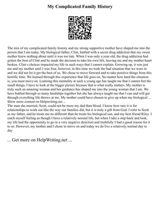 My Complicated Family History
The mix of my complicated family history and my strong supportive mother have shaped me into the
person that I am today. My biological father, Clint, battled with a secret drug addiction that my sweet
mother knew nothing about until it was too late. When I was only a year old, the drug addiction had
gotten the best of Clint and he made the decision to take his own life, leaving me and my mother heart
broken. Clint s choices impacted my life in such ways that I cannot explain. Growing up, it was just
me and my mother until I was four, however, in this time we took the bad situation that we were in
and we did not let it get the best of us. We chose to move forward and to take positive things from this
horrific time. We learned through this experience that life goes on. No matter how hard the situation
is, you must move on. Learning this mentality at such a young age has taught me that I cannot fret the
small things, I have to look at the bigger picture because that is what really matters. My mother is
truly such an amazing woman and her guidance has shaped me into the young woman that I am. We
have battled through so many hardships together but she has always taught me that I can and will get
through everything life throws at me. My mother could have chosen to give up when my biological ...
Show more content on Helpwriting.net ...
The man she married, Scott, could not be more my dad than blood. I know how rare it is for
relationships to work out like the way our families did, but it is truly a gift from God. I refer to Scott
as my father, and he treats me no different than he treats his biological son, and my best friend Riley. I
catch myself feeling as though I have a relatively normal life, but when I take a step back and look,
my life had the opportunity to go in a very negative direction and truthfully I had a good reason for it
to so. However, my mother and I chose to move on and today we do live a relatively normal day to
day
... Get more on HelpWriting.net ...
 