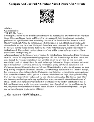 Compare And Contrast A Streetcar Named Desire And Network
aela West
Guillermo Reyes
THE 405: The Oscars
Final Paper As actors are the most influential block of the Academy, it is easy to understand why both
films, A Streetcar Named Desire and Network are so successful. Both films featured outstanding
performances, arguably none more outstanding than that of the female lead in A Streetcar Named
Desire Vivien Leigh. While the performances off all the actors in each of the films are notable, to
accurately discuss how the actors, distinguish themselves, some context of the plot of each film must
be noted, so that the characters (and therefore the actor s performances playing said actors) can be
fairly observed. The emphasis on the explanation of plot will be geared to focus on actor ... Show
more content on Helpwriting.net ...
After many harsh words, threats of loss of position for both Beale and Schumacher, Diane Christensen
steps in. Head of the programs networking department, she sees that the ratings for Beale s show has
gone through the roof, and wants to not only keep him on air, but give him his own show, and
essentially exploit his mental illness for profit and ratings. Schumacher disagrees with this policy and
leaves the company. Meanwhile, an unlikely romance has sprung up between Schumacher and
Christensen, though Schumacher is a married man. This relationship is where the viewer can see some
truly moving acting for Christensen s character (Faye Dunaway). Schumacher wife (Beatrice Straight)
has a monologue when he leaves her for Christensen, one that shines in its authentic sorrow, pain and
love. Howard Beale (Peter Finch) goes on to express various lunacy on stage, once again delivering
truly moving acting work on Finches part. He host s his own show, called The Howard Beale Show
that has exceptional ratings and a very loyal fan base. A very memorable moment is during one of
Beale s tirades when he tells his viewers to stick their heads out the window and shout I m mad as
hell, and I m not going to take it anymore . Amazingly tons of people all over the world do exactly
that, the phrase becomes the show s mantra and an indicator of Beale s remaining career. This spiel
and various other are a great example of Finch s
... Get more on HelpWriting.net ...
 