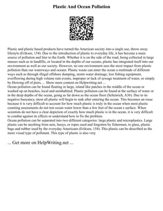 Plastic And Ocean Pollution
Plastic and plastic based products have turned the American society into a single use, throw away
lifestyle (Eriksen, 154). Due to the introduction of plastic to everyday life, it has become a main
source of pollution and liter to the Earth. Whether it is on the side of the road, being collected in large
masses such as in landfills, or located in the depths of our oceans, plastic has integrated itself into our
environment as well as our society. However, no one environment sees the most impact from plastic
pollution than our waterways and oceans. Plastic waste can enter the ocean a multitude of different
ways such as through illegal offshore dumping, storm water drainage, lost fishing equipment,
overflowing during high volume rain events, improper or lack of sewage treatment of water, or simply
by blowing off of piers, ... Show more content on Helpwriting.net ...
Ocean pollution can be found floating in large, island like patches in the middle of the ocean or
washed up on beaches, local and uninhabited. Plastic pollution can be found at the surface of water or
in the deep depths of the ocean, going as far down as the ocean floor (Seltenrich, A36). Due to its
negative buoyancy, most all plastic will begin to sink after entering the ocean. This becomes an issue
because it is very difficult to account for how much plastic is truly in the ocean when most plastic
counting assessments do not test ocean water lower than a few feet of the ocean s surface. When
scientists do not have a clear depiction of exactly how much plastic is in the ocean, it is very difficult
to combat against its effects or understand how to fix the problem.
Ocean pollution can be separated into two different categories: large plastic and microplastics. Large
plastic can be anything from nets, buoys, or ropes used and forgotten by fishermen, to glass, plastic
bags and rubber used by the everyday Americans (Eriksen, 154). This plastic can be described as the
more visual type of pollutant. This type of plastic is also very
... Get more on HelpWriting.net ...
 