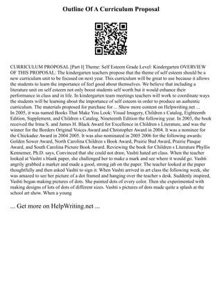 Outline Of A Curriculum Proposal
CURRICULUM PROPOSAL [Part I] Theme: Self Esteem Grade Level: Kindergarten OVERVIEW
OF THIS PROPOSAL: The kindergarten teachers propose that the theme of self esteem should be a
new curriculum unit to be focused on next year. This curriculum will be great to use because it allows
the students to learn the importance of feel good about themselves. We believe that including a
literature unit on self esteem not only boost students self worth but it would enhance their
performance in class and in life. In kindergarten team meetings teachers will work to coordinate ways
the students will be learning about the importance of self esteem in order to produce an authentic
curriculum. The materials proposed for purchase for ... Show more content on Helpwriting.net ...
In 2005, it was named Books That Make You Look: Visual Imagery, Children s Catalog, Eighteenth
Edition, Supplement, and Children s Catalog, Nineteenth Edition the following year. In 2003, the book
received the Irma S. and James H. Black Award for Excellence in Children s Literature, and was the
winner for the Borders Original Voices Award and Christopher Award in 2004. It was a nominee for
the Chickadee Award in 2004 2005. It was also nominated in 2005 2006 for the following awards:
Golden Sower Award, North Carolina Children s Book Award, Prairie Bud Award, Prairie Pasque
Award, and South Carolina Picture Book Award. Reviewing the book for Children s Literature Phyllis
Kennemer, Ph.D. says, Convinced that she could not draw, Vashti hated art class. When the teacher
looked at Vashti s blank paper, she challenged her to make a mark and see where it would go. Vashti
angrily grabbed a marker and made a good, strong jab on the paper. The teacher looked at the paper
thoughtfully and then asked Vashti to sign it. When Vashti arrived in art class the following week, she
was amazed to see her picture of a dot framed and hanging over the teacher s desk. Suddenly inspired,
Vashti began making pictures of dots. She painted dots of every color. Then she experimented with
making designs of lots of dots of different sizes. Vashti s pictures of dots made quite a splash at the
school art show. When a young
... Get more on HelpWriting.net ...
 