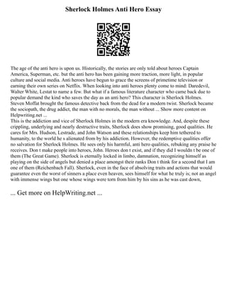 Sherlock Holmes Anti Hero Essay
The age of the anti hero is upon us. Historically, the stories are only told about heroes Captain
America, Superman, etc. but the anti hero has been gaining more traction, more light, in popular
culture and social media. Anti heroes have begun to grace the screens of primetime television or
earning their own series on Netflix. When looking into anti heroes plenty come to mind: Daredevil,
Walter White, Lestat to name a few. But what if a famous literature character who came back due to
popular demand the kind who saves the day as an anti hero? This character is Sherlock Holmes.
Steven Moffat brought the famous detective back from the dead for a modern twist. Sherlock became
the sociopath, the drug addict, the man with no morals, the man without ... Show more content on
Helpwriting.net ...
This is the addiction and vice of Sherlock Holmes in the modern era knowledge. And, despite these
crippling, underlying and nearly destructive traits, Sherlock does show promising, good qualities. He
cares for Mrs. Hudson, Lestrade, and John Watson and these relationships keep him tethered to
humanity, to the world he s alienated from by his addiction. However, the redemptive qualities offer
no salvation for Sherlock Holmes. He sees only his harmful, anti hero qualities, rebuking any praise he
receives. Don t make people into heroes, John. Heroes don t exist, and if they did I wouldn t be one of
them (The Great Game). Sherlock is eternally locked in limbo, damnation, recognizing himself as
playing on the side of angels but denied a place amongst their ranks Don t think for a second that I am
one of them (Reichenbach Fall). Sherlock, even in the face of absolving traits and actions that would
guarantee even the worst of sinners a place even heaven, sees himself for what he truly is; not an angel
with immense wings but one whose wings were torn from him by his sins as he was cast down,
... Get more on HelpWriting.net ...
 