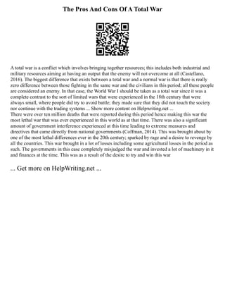 The Pros And Cons Of A Total War
A total war is a conflict which involves bringing together resources; this includes both industrial and
military resources aiming at having an output that the enemy will not overcome at all (Castellano,
2016). The biggest difference that exists between a total war and a normal war is that there is really
zero difference between those fighting in the same war and the civilians in this period; all these people
are considered an enemy. In that case, the World War I should be taken as a total war since it was a
complete contrast to the sort of limited wars that were experienced in the 18th century that were
always small, where people did try to avoid battle; they made sure that they did not touch the society
nor continue with the trading systems ... Show more content on Helpwriting.net ...
There were over ten million deaths that were reported during this period hence making this war the
most lethal war that was ever experienced in this world as at that time. There was also a significant
amount of government interference experienced at this time leading to extreme measures and
directives that came directly from national governments (Coffman, 2014). This was brought about by
one of the most lethal differences ever in the 20th century; sparked by rage and a desire to revenge by
all the countries. This war brought in a lot of losses including some agricultural losses in the period as
such. The governments in this case completely misjudged the war and invested a lot of machinery in it
and finances at the time. This was as a result of the desire to try and win this war
... Get more on HelpWriting.net ...
 
