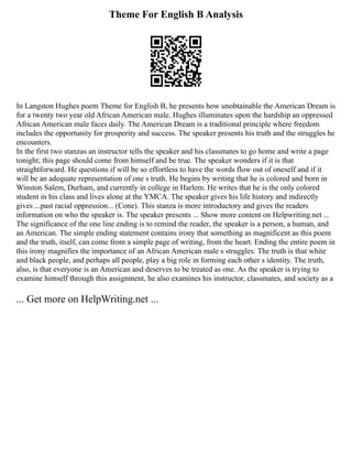 Theme For English B Analysis
In Langston Hughes poem Theme for English B, he presents how unobtainable the American Dream is
for a twenty two year old African American male. Hughes illuminates upon the hardship an oppressed
African American male faces daily. The American Dream is a traditional principle where freedom
includes the opportunity for prosperity and success. The speaker presents his truth and the struggles he
encounters.
In the first two stanzas an instructor tells the speaker and his classmates to go home and write a page
tonight; this page should come from himself and be true. The speaker wonders if it is that
straightforward. He questions if will be so effortless to have the words flow out of oneself and if it
will be an adequate representation of one s truth. He begins by writing that he is colored and born in
Winston Salem, Durham, and currently in college in Harlem. He writes that he is the only colored
student in his class and lives alone at the YMCA. The speaker gives his life history and indirectly
gives ...past racial oppression... (Cone). This stanza is more introductory and gives the readers
information on who the speaker is. The speaker presents ... Show more content on Helpwriting.net ...
The significance of the one line ending is to remind the reader, the speaker is a person, a human, and
an American. The simple ending statement contains irony that something as magnificent as this poem
and the truth, itself, can come from a simple page of writing, from the heart. Ending the entire poem in
this irony magnifies the importance of an African American male s struggles. The truth is that white
and black people, and perhaps all people, play a big role in forming each other s identity. The truth,
also, is that everyone is an American and deserves to be treated as one. As the speaker is trying to
examine himself through this assignment, he also examines his instructor, classmates, and society as a
... Get more on HelpWriting.net ...
 
