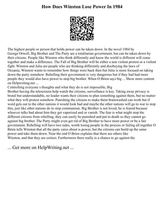 How Does Winston Lose Power In 1984
The highest people or person that holds power can be taken down. In the novel 1984 by
George Orwell, Big Brother and The Party are a totalitarian government, but can be taken down by
their citizens. People like Winston who think differently and know the world is different will come
together and make a difference. The Fall of Big Brother will be either a non violent protest or a violent
fight. Winston and Julia are people who are thinking differently and disobeying the laws of
Oceania, Winston wants to remember how things were back then but Julia is more focused on taking
down the party somehow. Rebelling their government is very dangerous but if they had had more
people they would also have power to stop big brother. When O Brien says big ... Show more content
on Helpwriting.net ...
Controlling everyone s thoughts and what they do is not impossible, Big
Brother having the telescreens help watch the citizens, surveillance is key. Taking away privacy is
brutal but understandable, no leader wants their citizens to plan something against them, but no matter
what they will protest somehow. Punishing the citizens to make them brainwashed can work but if
word gets out to the other nations it would look bad and maybe the other nations will go to war to stop
this, just like other nations do to stop communism. Big Brother is not loved, he is feared because
whoever talks bad about him they get vaporized and or vanish. The fear is what might stop the
different citizens from rebelling, they can easily be punished and put to death so they cannot go
against big brother. The Party might even get rid of Big Brother to have more power or be a fair
government. Rebelling will have two sides, worth losing people in the process or failing all together O
Brien tells Winston that all the party cares about is power, but the citizens can build up the same
power and take them down. Near the end O Brien explains that there are others like
Winston, and that they are extinct. Furthermore there really is a chance to go against the
... Get more on HelpWriting.net ...
 