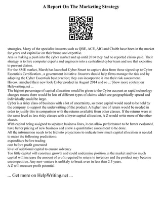 A Report On The Marketing Strategy
strategies. Many of the specialist insurers such as QBE, ACE, AIG and Chubb have been in the market
for years and capitalise on their brand and expertise.
Axa is making a push into the cyber market and up until 2014 they had no reported claims paid. Their
strategy is to hire computer experts and engineers into a centralised cyber team and use that expertise
to prevent claims.
For the SME market, Marsh has launched Cyber Smart to capture data from those signed up to Cyber
Essentials Certification , a government initiative. Insurers should help firms manage the risk and by
adopting the Cyber Essentials best practice; they can incorporate it into their risk assessment..
Hiscox launched their new look Cyber product in August 2014 and so ... Show more content on
Helpwriting.net ...
The highest percentage of capital allocation would be given to the Cyber account as rapid technology
changes means there would be lots of different types of claims which are geographically spread and
individually could be large.
Cyber is a risky class of business with a lot of uncertainty, so more capital would need to be held by
the company to support the underwriting of the product. A higher rate of return would be needed in
order to justify this in comparison with the returns available from other classes. If the returns were at
the same level as less risky classes with a lower capital allocation, A Z would write more of the other
classes.
With capital being assigned to separate business lines, it can allow performance to be better evaluated,
have better pricing of new business and allow a quantitative assessment to be done.
All the information needs to be fed into projections to indicate how much capital allocation is needed
to make the following predictions:
expenditure before trading
cost before profit generated
level of additional capital to ensure solvency
Too little capital will constrain growth and could undermine position in the market and too much
capital will increase the amount of profit required to return to investors and the product may become
uncompetitive. Any new venture is unlikely to break even in less than 2 3 years.
A Z will measure profit potential
... Get more on HelpWriting.net ...
 
