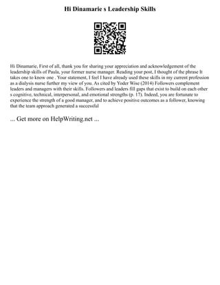 Hi Dinamarie s Leadership Skills
Hi Dinamarie, First of all, thank you for sharing your appreciation and acknowledgement of the
leadership skills of Paula, your former nurse manager. Reading your post, I thought of the phrase It
takes one to know one . Your statement, I feel I have already used these skills in my current profession
as a dialysis nurse further my view of you. As cited by Yoder Wise (2014) Followers complement
leaders and managers with their skills. Followers and leaders fill gaps that exist to build on each other
s cognitive, technical, interpersonal, and emotional strengths (p. 17). Indeed, you are fortunate to
experience the strength of a good manager, and to achieve positive outcomes as a follower, knowing
that the team approach generated a successful
... Get more on HelpWriting.net ...
 