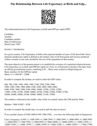 The Relationship Between Life Expectancy at Birth and Gdp...
The relationship between Life Expectancy at birth and GDP per capita (PPP)
Candidate:
Teacher:
Candidate number:
Date of submission:
Word Count: 2907
Section 1: Introduction
In a given country, Life Expectancy at birth is the expected number of years of life from birth. Gross
domestic product per capita is defined as the market value of all final goods and services produced
within a country in one year, divided by the size of the population of that country.
The main objective of the present project is to establish the existence of a statistical relation between
Life Expectancy (y) at birth and GDP per capita (x). First, we will present in Section 2 the data, from
an official governmental source, containing Life ... Show more content on Helpwriting.net ...
Basic statistics for the GDP per capita:
Mean: x=i=148xi48 = 12900
In order to compute the median, we need to order the GDP values:
600, 700, 1100, 1500, 1600, 1900, 2100, 2200, 2500, 2900,
2900, 3200, 3300, 3900, 4000, 4100, 4300, 4800, 5000, 6000,
6300, 6700, 7600, 7600, 9100, 9900, 10600, 10700, 11200, 12300,
13900, 15700, 16700, 19800, 20000, 26700, 27400, 27600, 27600, 27700,
28200, 28800, 29000, 29100, 29800, 30000, 31100, 37800.
The median is obtained as the middle value of the two central values (the 25th and the 26th):
Median= 7600+91002 = 8350
In order to compute the modal class, we need to split the data in classes.
If we consider classes of USD 1000 (0 999, 1000 1999, ...) we have the following table of frequencies:
Class | Frequency | 0 999 | 2 | 1000 1999 | 4 | 2000 2999 | 5 | 3000 3999 | 3 | 4000 4999 | 4 | 5000 5999
| 1 | 6000 6999 | 3 | 7000 7999 | 2 | 8000 8999 | 0 | 9000 10000 | 2 | 10000 10999 | 2 | 11000 11999 | 1 |
12000 12999 | 1 | 13000 13999 | 1 | 14000 14999 | 0 | 15000 15999 | 1 | 16000 16999 | 1 | 17000 17999
 