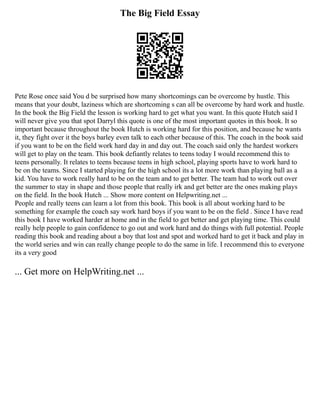 The Big Field Essay
Pete Rose once said You d be surprised how many shortcomings can be overcome by hustle. This
means that your doubt, laziness which are shortcoming s can all be overcome by hard work and hustle.
In the book the Big Field the lesson is working hard to get what you want. In this quote Hutch said I
will never give you that spot Darryl this quote is one of the most important quotes in this book. It so
important because throughout the book Hutch is working hard for this position, and because he wants
it, they fight over it the boys barley even talk to each other because of this. The coach in the book said
if you want to be on the field work hard day in and day out. The coach said only the hardest workers
will get to play on the team. This book defiantly relates to teens today I would recommend this to
teens personally. It relates to teens because teens in high school, playing sports have to work hard to
be on the teams. Since I started playing for the high school its a lot more work than playing ball as a
kid. You have to work really hard to be on the team and to get better. The team had to work out over
the summer to stay in shape and those people that really irk and get better are the ones making plays
on the field. In the book Hutch ... Show more content on Helpwriting.net ...
People and really teens can learn a lot from this book. This book is all about working hard to be
something for example the coach say work hard boys if you want to be on the field . Since I have read
this book I have worked harder at home and in the field to get better and get playing time. This could
really help people to gain confidence to go out and work hard and do things with full potential. People
reading this book and reading about a boy that lost and spot and worked hard to get it back and play in
the world series and win can really change people to do the same in life. I recommend this to everyone
its a very good
... Get more on HelpWriting.net ...
 