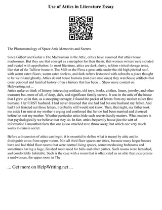 Use of Attics in Literature Essay
The Phenomenology of Space Attic Memories and Secrets
Since Gilbert and Gubar s The Madwoman in the Attic, critics have assumed that attics house
madwomen. But they use that concept as a metaphor for their thesis, that women writers were isolated
and treated with approbation. In most literature, attics are dark, dusty, seldom visited storage areas,
like that of the Tulliver house in The Mill on the Floss a great attic under the old high pitched roof,
with worm eaten floors, worm eaten shelves, and dark rafters festooned with cobwebs a place thought
to be weird and ghostly. Attics do not house humans (not even mad ones) they warehouse artifacts that
carry personal and familial history often a history that has been ... Show more content on
Helpwriting.net ...
Attics make us think of history, interesting artifacts, old toys, books, clothes, linens, jewelry, and other
treasures but, most of all, of deep, dark, and significant family secrets. It was in the attic of the house
that I grew up in that, as a snooping teenager, I found the packet of letters from my mother to her first
husband. Her FIRST husband. I had never dreamed that she had had but one husband my father. And
had I not ferreted out those letters, I probably still would not know. Then, that night, my father took
me aside I m sure at my mother s urging and confessed that he too had been married and divorced
before he met my mother. Whether particular attics hide such secrets hardly matters. What matters is
that psychologically we believe that they do. In fact, attics frequently house just the sort of
information I unearthed facts that one is too attached to to throw away, but which one very much
wants to remain secret.
Before a discussion of attics can begin, it is essential to define what is meant by attic and to
distinguish attics from upper rooms. Not all third floor spaces are attics, because many larger houses
have and had third floor rooms that were normal living spaces, sometimeshaving bedrooms and
sometimes having a huge, finished room used for balls and other parties. Such rooms were furnished,
and comfortably habitable. Such is the case with a room that is often cited as an attic that incarcerates
a madwoman, the upper room in The
... Get more on HelpWriting.net ...
 