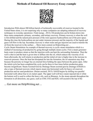 Methods of Enhanced Oil Recovery Essay example
Introduction With almost 200 billion barrels of technically recoverable oil reserves located in the
United States alone, it is not surprising why so many companies are adopting enhanced oil recovery
techniques in everyday operations ( Total energy , 2012). Oil production can be broken down into
three main components: primary, secondary, and tertiary recovery. Primary recovery is when the well
is first drilled and the natural pore pressure of the rock squeezes hydrocarbons out of the pore space.
During this time the hydrocarbons are put under immense pressure and the majority of the liquids and
gases will flow to the top. Secondary recovery is when water and gas injection are used to transfer the
oil from the reservoir to the surface. ... Show more content on Helpwriting.net ...
Cyclic Steam Stimulation An example of thermal recovery is cyclic steam stimulation which is a
method of increasing oil production by going through multiple steam cycles. First a steam generator
heats water to produce steam so that the injection wells can heat the surrounding formation. Then the
well is shut in and the heat is given time to diffuse into the oil, which reduces the viscosity of oil.
Soon afterwards, the well returns to production and the initial oil rate is higher due to the increase in
reservoir pressure. Once the heat has dissipated far into the formation, the oil saturation may drop
because the porosity no longer has an external force holding the space between the grains open. After
the initial cycle has been completed the cycle can be three to four times before production gains
become insignificant. Steam Assisted Gravity Drainage Steam assisted gravity drainage (SAGD) is
also a type of thermal recovery which injects steam into horizontal wells for heavy oil reservoir
production and tar sand production. (Steam assisted, 2013). SAGD begins by drilling two parallel
horizontal wells about four to six meters apart. The upper well will have steam injected into it while
the bottom well is used to collect the heavy oils, such as Bitumen. As the steam spreads throughout the
formation in all directions, any gases, such as CH4, CO2 and H2S, will ascend to the top of the
... Get more on HelpWriting.net ...
 