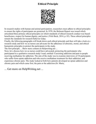 Ethical Principle
In research studies with human and animal participation, researchers must adhere to ethical principles
to ensure the rights of participants are protected. In 1978, the Belmont Report was issued which
articulated three primary ethical principles on which standards of ethical research conduct was based:
beneficence, respect for human dignity, and justice ( Polit Beck, 2014, p. 83). These ethical principles
remain the standards for research behavior today.
Finally, the following paragraphs will break down each ethical principle and then will take a look at a
research study and how we as nurses can advocate for the adherence of altruistic, moral, and ethical
humanistic principles to protect the participants in the study.
The first principle ... Show more content on Helpwriting.net ...
Next, let s discuss how we as nurses could have advocated, protecting the participants who
participated in a qualitative research study I read, entitled: Coexisting addiction and pain in people
receiving methadone for addiction. The aim of the study was to examine interviews of 34 participants
who suffer from opiate addiction and who receive methadone treatment for their addiction, and
experience chronic pain. The study looked at both how patients developed an opiate addiction and
chronic pain and which came first, the pain or the addiction (St. Marie,
... Get more on HelpWriting.net ...
 