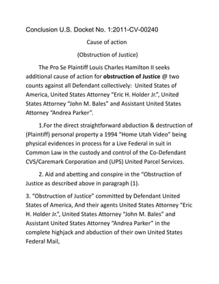 Conclusion U.S. Docket No. 1:2011-CV-00240<br />                                 Cause of action <br />(Obstruction of Justice)<br />The Pro Se Plaintiff Louis Charles Hamilton II seeks additional cause of action for obstruction of Justice @ two counts against all Defendant collectively:  United States of America, United States Attorney “Eric H. Holder Jr.”, United States Attorney “John M. Bales” and Assistant United States Attorney “Andrea Parker”.<br />1.For the direct straightforward abduction & destruction of (Plaintiff) personal property a 1994 “Home Utah Video” being physical evidences in process for a Live Federal in suit in Common Law in the custody and control of the Co-Defendant CVS/Caremark Corporation and (UPS) United Parcel Services.<br />2. Aid and abetting and conspire in the “Obstruction of Justice as described above in paragraph (1).<br />3. “Obstruction of Justice” committed by Defendant United States of America, And their agents United States Attorney “Eric H. Holder Jr.”, United States Attorney “John M. Bales” and Assistant United States Attorney “Andrea Parker” in the complete highjack and abduction of their own United States Federal Mail,<br /> Namely (1) Summons and Complaint for Docket No. CV00808 All (Negros) Black African Americans in and for the United States of America vs. United States of America et al, President Andrew Johnson, and President Rutherford B. Hayes<br /> Said described defendant (Legal Attorney Agents) herein being a criminal (RICO) organization will full corruption desire, and conspire collectively together to cause continue wrongful losses against the peace, will, civil rights and dignity for all the (Negro) Plaintiffs Black African Americans and their (Negro) descendant as described fully in Civil Docket No. CV-00808 Federal Complaint. <br />  Cause of Action<br />    (Fraud upon the Court)<br />All described Defendant herein being fully well educated Professional (U.S. Attorneys at Law), candid engaging in such upfront dishonest, cross the dam line conduct, <br />Foremost attempting to sincere be blunt in devious illegally thievery maneuvering, of a Federal Summons-Complaint to civilly win, and physical federal exhibit to civilly win,<br />While identical harmonizing together in the complete downfall failure and full termination of the acting Counsel of record in two separate Federal Civil Actions<br />Namely Pro Se Plaintiff Louis Charles Hamilton II, appearing in Docket No. 00808 <br />And also appearing the above caption Federal Action before the “Honorable Justice” entertainment which now the ending is very near, <br />Being U.S. Federal Docket No.1:2011-CV-00240. <br />To include but not limited to defendants (U.S. Attorneys) collective belittle, demean, put down, ridicule, mockery, scorn, make fun of, and  jeer at  <br />The Pro Se Plaintiff (Louis Charles Hamilton II) state of being a Non-professional Attorney at Law without a full law degree, matching wit against, such High price, high power suits, well educated, Happy, Honest Top Gun Lawyers engaging against “a retarded, ignorant, ill-bred, Homeless “Sherlock Holmes” Street Nigger Trash”<br />Conclusion<br />The Honorable Justice”        <br /> I Louis Charles Hamilton II, A/k/a “Cmdr. Bluefin” (United State Navy)<br />. A/k/a “Sherlock Holmes Mystery Writer,<br /> Being quite respectfully forwarding ahead <br />“Judicial Notice” in that the “Nigger” herein is again after their “Collectively Crooked Attorneys Freaking Throats” ……………….<br />Please Respectfully Stand by for another bunch of Crooked U.S. Attorneys at Law seeking a Corrupted “Judicial Bailout” request.<br />Wherefore the Pro Se Plaintiff Louis Charles Hamilton II respectfully moves the above entitled Honorable U.S. Court for the following relief(s):<br />I<br />Plaintiff (Hamilton II) seeks actual, accumulative, compensatory, consequential, continuing, expectation damages, foreseeable, Future, incidental, indeterminate, reparable, lawful, proximate, prospective, special, speculative, substantial, and “Permanent damages”; “Intentional Infliction of Emotional Distress”, and “Mental Anguish” “damages and awards” from a Jury Trial in excess of (6.8) Million dollars from Co-Defendant(s) (UPS et al) (United Parcel Services et al)<br />To include but not limited to “Exemplary” treble damages under (RICO) statue being awarded to the Plaintiff (Hamilton II) as described in excess of a total of $20.4 Million Dollar Judgment by a Jury Trial from Co-Defendant(s) (UPS et al). <br />With full interest incurred since date of injury of April 22 of 2011  Co-Defendant(s) (UPS et al) each herein be made to pay all Court cost, and Any Attorneys Cost. <br />II<br />Plaintiff (Hamilton II) seeks actual, accumulative, compensatory, consequential, continuing, expectation damages, foreseeable, Future, incidental, indeterminate, reparable, lawful, proximate, prospective, special, speculative, substantial, and “Permanent damages”;.<br />“Intentional Infliction of Emotional Distress”, and “Mental Anguish” “damages and awards” from a Jury Trial in excess of (6.8) Million Dollars from Co-Defendant(s) (CVS/Caremark et al)<br />To include but not limited to “Exemplary” treble damages under (RICO) statue being awarded to the Plaintiff (Hamilton II) as described in excess of a total of $20.4 Million Dollar Judgment by a Jury Trial from Co-Defendant(s) (CVS/Caremark et al).<br /> With full interest incurred since date of injury of April 22 of 2011 Co-Defendants’ (CVS/Caremark et al) each herein be made to pay all Court cost, and Any Attorneys Cost.<br />III<br />Plaintiff (Hamilton II) seeks actual, accumulative, compensatory, consequential, continuing, expectation damages, foreseeable, Future, incidental, indeterminate, reparable, lawful, proximate, prospective, special, speculative, substantial, and “Permanent damages”;.<br />“Intentional Infliction of Emotional Distress”, and “Mental Anguish” “damages and awards” from a Jury Trial in excess of (8.8) Million Dollars from Defendant(s) (United States of America et al) and their agents “The United States Attorney Office”<br />To include but not limited to “Exemplary” treble damages under (RICO) statue being awarded to the Plaintiff (Hamilton II) as described in excess of a total of $26.4 Million Dollar Judgment by a Jury Trial from Defendant(s) (United States of America et al).<br /> With full interest incurred since date of injury of April 22 of 2011 Defendants’ (United States of America et al) each herein be made to pay all Court cost, and Any Attorneys Cost.<br />Award all of the (Negro) Plaintiffs Black African Americans in U.S. Federal Docket No. CV-00808, A Complete polite, will full consideration of the United States of America official Laws…..<br />Default entry Judgment against all said Defendant (The United States of America et al) with full Awards, and compensation as described therein being duly just considerations, To include for all “Deem” being just Before The “Honorable Justice” respectful entertain before this entitled United States Federal Court,<br />During a lawful proceeding on the behalf of Pro Se Plaintiff Louis Charles Hamilton II.<br />Certificate of Mailing Services<br />Comes Now the Pro Se Plaintiff, Louis Charles Hamilton II, Appearing in this Cause No. 1:2010-CV-00240 hereby certify and state against penalty of perjury that the following documents:<br />,[object Object]