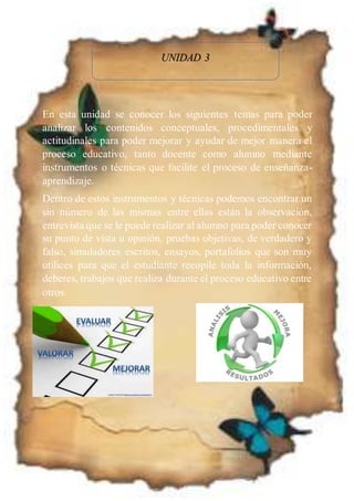 UNIDAD 3
En esta unidad se conocer los siguientes temas para poder
analizar los contenidos conceptuales, procedimentales y
actitudinales para poder mejorar y ayudar de mejor manera el
proceso educativo, tanto docente como alumno mediante
instrumentos o técnicas que facilite el proceso de enseñanza-
aprendizaje.
Dentro de estos instrumentos y técnicas podemos encontrar un
sin número de las mismas entre ellas están la observación,
entrevista que se le puede realizar al alumno para poder conocer
su punto de vista u opinión, pruebas objetivas, de verdadero y
falso, simuladores escritos, ensayos, portafolios que son muy
utilices para que el estudiante recopile toda la información,
deberes, trabajos que realiza durante el proceso educativo entre
otros.
