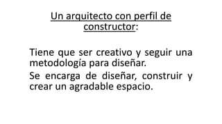 Un arquitecto con perfil de
constructor:
Tiene que ser creativo y seguir una
metodología para diseñar.
Se encarga de diseñar, construir y
crear un agradable espacio.
 