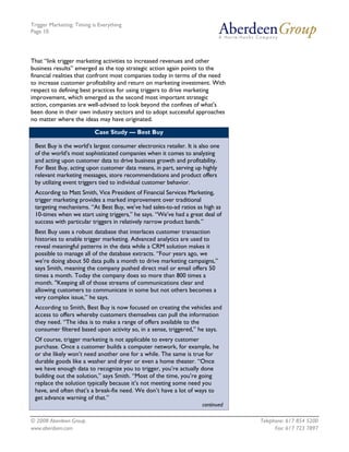 Trigger Marketing: Timing is Everything
Page 10




That “link trigger marketing activities to increased revenues and other
business results” emerged as the top strategic action again points to the
financial realities that confront most companies today in terms of the need
to increase customer profitability and return on marketing investment. With
respect to defining best practices for using triggers to drive marketing
improvement, which emerged as the second most important strategic
action, companies are well-advised to look beyond the confines of what's
been done in their own industry sectors and to adopt successful approaches
no matter where the ideas may have originated.

                           Case Study — Best Buy

 Best Buy is the world’s largest consumer electronics retailer. It is also one
 of the world’s most sophisticated companies when it comes to analyzing
 and acting upon customer data to drive business growth and profitability.
 For Best Buy, acting upon customer data means, in part, serving up highly
 relevant marketing messages, store recommendations and product offers
 by utilizing event triggers tied to individual customer behavior.
 According to Matt Smith, Vice President of Financial Services Marketing,
 trigger marketing provides a marked improvement over traditional
 targeting mechanisms. “At Best Buy, we’ve had sales-to-ad ratios as high as
 10-times when we start using triggers,” he says. “We’ve had a great deal of
 success with particular triggers in relatively narrow product bands.”
 Best Buy uses a robust database that interlaces customer transaction
 histories to enable trigger marketing. Advanced analytics are used to
 reveal meaningful patterns in the data while a CRM solution makes it
 possible to manage all of the database extracts. “Four years ago, we
 we’re doing about 50 data pulls a month to drive marketing campaigns,”
 says Smith, meaning the company pushed direct mail or email offers 50
 times a month. Today the company does so more than 800 times a
 month. "Keeping all of those streams of communications clear and
 allowing customers to communicate in some but not others becomes a
 very complex issue,” he says.
 According to Smith, Best Buy is now focused on creating the vehicles and
 access to offers whereby customers themselves can pull the information
 they need. “The idea is to make a range of offers available to the
 consumer filtered based upon activity so, in a sense, triggered,” he says.
 Of course, trigger marketing is not applicable to every customer
 purchase. Once a customer builds a computer network, for example, he
 or she likely won’t need another one for a while. The same is true for
 durable goods like a washer and dryer or even a home theater. “Once
 we have enough data to recognize you to trigger, you’re actually done
 building out the solution,” says Smith. “Most of the time, you’re going
 replace the solution typically because it’s not meeting some need you
 have, and often that’s a break-fix need. We don’t have a lot of ways to
 get advance warning of that.”
                                                                      continued

© 2008 Aberdeen Group.                                                            Telephone: 617 854 5200
www.aberdeen.com                                                                        Fax: 617 723 7897
 