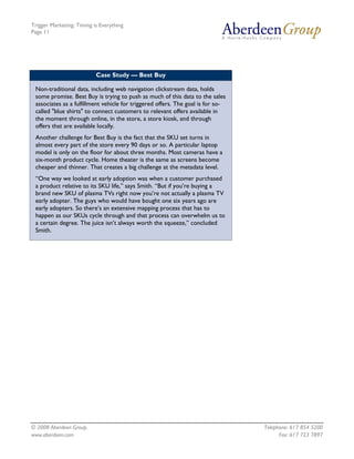 Trigger Marketing: Timing is Everything
Page 11




                           Case Study — Best Buy

 Non-traditional data, including web navigation clickstream data, holds
 some promise. Best Buy is trying to push as much of this data to the sales
 associates as a fulfillment vehicle for triggered offers. The goal is for so-
 called "blue shirts" to connect customers to relevant offers available in
 the moment through online, in the store, a store kiosk, and through
 offers that are available locally.
 Another challenge for Best Buy is the fact that the SKU set turns in
 almost every part of the store every 90 days or so. A particular laptop
 model is only on the floor for about three months. Most cameras have a
 six-month product cycle. Home theater is the same as screens become
 cheaper and thinner. That creates a big challenge at the metadata level.
 “One way we looked at early adoption was when a customer purchased
 a product relative to its SKU life,” says Smith. “But if you’re buying a
 brand new SKU of plasma TVs right now you’re not actually a plasma TV
 early adopter. The guys who would have bought one six years ago are
 early adopters. So there’s an extensive mapping process that has to
 happen as our SKUs cycle through and that process can overwhelm us to
 a certain degree. The juice isn’t always worth the squeeze,” concluded
 Smith.




© 2008 Aberdeen Group.                                                           Telephone: 617 854 5200
www.aberdeen.com                                                                       Fax: 617 723 7897
 