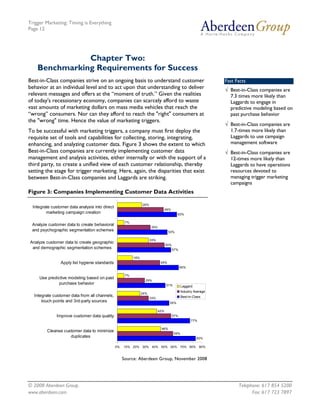 Trigger Marketing: Timing is Everything
Page 12




               Chapter Two:
    Benchmarking Requirements for Success
Best-in-Class companies strive on an ongoing basis to understand customer                                          Fast Facts
behavior at an individual level and to act upon that understanding to deliver                                      √ Best-in-Class companies are
relevant messages and offers at the “moment of truth.” Given the realities                                           7.3 times more likely than
of today's recessionary economy, companies can scarcely afford to waste                                              Laggards to engage in
vast amounts of marketing dollars on mass media vehicles that reach the                                              predictive modeling based on
“wrong” consumers. Nor can they afford to reach the "right" consumers at                                             past purchase behavior
the "wrong" time. Hence the value of marketing triggers.
                                                                                                                   √ Best-in-Class companies are
To be successful with marketing triggers, a company must first deploy the                                            1.7-times more likely than
requisite set of tools and capabilities for collecting, storing, integrating,                                        Laggards to use campaign
enhancing, and analyzing customer data. Figure 3 shows the extent to which                                           management software
Best-in-Class companies are currently implementing customer data                                                   √ Best-in-Class companies are
management and analysis activities, either internally or with the support of a                                       12-times more likely than
third party, to create a unified view of each customer relationship, thereby                                         Laggards to have operations
setting the stage for trigger marketing. Here, again, the disparities that exist                                     resources devoted to
between Best-in-Class companies and Laggards are striking.                                                           managing trigger marketing
                                                                                                                     campaigns
Figure 3: Companies Implementing Customer Data Activities

                                                                  26%
  Integrate customer data analysis into direct
                                                                                    49%
         marketing campaign creation                                                        63%

                                                       7%
 Analyze customer data to create behavioral
                                                                        35%
 and psychographic segmentation schemes                                              53%

                                                                        33%
Analyze customer data to create geographic
                                                                                    50%
 and demographic segmentation schemes                                                     57%

                                                            16%
                 Apply list hygiene standards                                  45%
                                                                                                65%

                                                       7%
     Use predictive modeling based on past
                                                                    29%
               purchase behavior                                                    51%         Laggard
                                                                                                Industry Average
                                                                  24%
  Integrate customer data from all channels,                                                    Best-in-Class
                                                                        33%
      touch points and 3rd-party sources                                              55%

                                                                              42%
              Improve customer data quality                                               57%
                                                                                                      77%

                                                                               46%
         Cleanse customer data to minimize
                                                                                          59%
                    duplicates                                                                            83%

                                                 0%   10% 20% 30% 40% 50% 60% 70% 80% 90%


                                                      Source: Aberdeen Group, November 2008




© 2008 Aberdeen Group.                                                                                                   Telephone: 617 854 5200
www.aberdeen.com                                                                                                               Fax: 617 723 7897
 