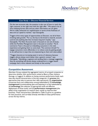 Trigger Marketing: Timing is Everything
Page 14




               Case Study — Discover Financial Services

 On the new accounts side, the question is also one of how to reach the
 right customer at the right time with the right offer. “We spend a lot of
 time analyzing bureau data and any other information we can glean.
 We’ve really enhanced our sophistication in terms of the freshness of
 data and our speed to market,” says Georgiadis.
 Triggers drive many types of opportunities at Discover, not all of them
 involving sales growth. “For us, the key to the brand is rewards, account
 control and anything else that increases long-term loyalty,” says
 Georgiadis. The New Accounts team is focused on one set of issues,
 while the Portfolio Management team is focused on another. The E-
 commerce Team is focused on imbedding consumers in the web
 experience and getting them to come back. The common thread? To
 engage consumers more effectively or to reduce costs by getting people
 to do self-service in ways that are empowering to them and value-added.
 “Triggers become an increasing asset in terms of relevancy because
 triggers almost always work better than a generic contact," says
 Georgiadis. "Identifying a segment and sending them a message suggesting
 they do something will almost always underperform a trigger-based
 campaign that’s more relevant and timely to that activity.”


Competitive Assessment
Aberdeen Group analyzed the aggregated metrics of surveyed companies to
determine whether their performance ranked as Best-in-Class, Industry
Average, or Laggard. In addition to having common performance levels, each
class also shared characteristics in five key categories: (1) process (the
approaches they take to execute their daily operations); (2) organization
(corporate focus and collaboration among stakeholders); (3) knowledge
management (contextualizing data and exposing it to key stakeholders);
(4) technology (the selection of appropriate tools and effective
deployment of those tools); and (5) performance management (the
ability of the organization to measure their results to improve their
business). These characteristics (identified in Table 3) serve as a guideline
for best practices, and correlate directly with Best-in-Class performance
across the key metrics.




© 2008 Aberdeen Group.                                                          Telephone: 617 854 5200
www.aberdeen.com                                                                      Fax: 617 723 7897
 