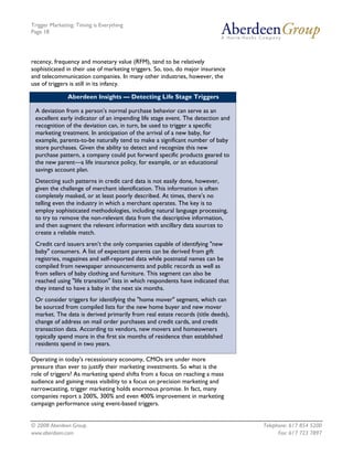 Trigger Marketing: Timing is Everything
Page 18




recency, frequency and monetary value (RFM), tend to be relatively
sophisticated in their use of marketing triggers. So, too, do major insurance
and telecommunication companies. In many other industries, however, the
use of triggers is still in its infancy.

               Aberdeen Insights — Detecting Life Stage Triggers

 A deviation from a person’s normal purchase behavior can serve as an
 excellent early indicator of an impending life stage event. The detection and
 recognition of the deviation can, in turn, be used to trigger a specific
 marketing treatment. In anticipation of the arrival of a new baby, for
 example, parents-to-be naturally tend to make a significant number of baby
 store purchases. Given the ability to detect and recognize this new
 purchase pattern, a company could put forward specific products geared to
 the new parent—a life insurance policy, for example, or an educational
 savings account plan.
 Detecting such patterns in credit card data is not easily done, however,
 given the challenge of merchant identification. This information is often
 completely masked, or at least poorly described. At times, there’s no
 telling even the industry in which a merchant operates. The key is to
 employ sophisticated methodologies, including natural language processing,
 to try to remove the non-relevant data from the descriptive information,
 and then augment the relevant information with ancillary data sources to
 create a reliable match.
 Credit card issuers aren’t the only companies capable of identifying "new
 baby" consumers. A list of expectant parents can be derived from gift
 registries, magazines and self-reported data while postnatal names can be
 compiled from newspaper announcements and public records as well as
 from sellers of baby clothing and furniture. This segment can also be
 reached using "life transition" lists in which respondents have indicated that
 they intend to have a baby in the next six months.
 Or consider triggers for identifying the "home mover" segment, which can
 be sourced from compiled lists for the new home buyer and new mover
 market. The data is derived primarily from real estate records (title deeds),
 change of address on mail order purchases and credit cards, and credit
 transaction data. According to vendors, new movers and homeowners
 typically spend more in the first six months of residence than established
 residents spend in two years.

Operating in today's recessionary economy, CMOs are under more
pressure than ever to justify their marketing investments. So what is the
role of triggers? As marketing spend shifts from a focus on reaching a mass
audience and gaining mass visibility to a focus on precision marketing and
narrowcasting, trigger marketing holds enormous promise. In fact, many
companies report a 200%, 300% and even 400% improvement in marketing
campaign performance using event-based triggers.


© 2008 Aberdeen Group.                                                            Telephone: 617 854 5200
www.aberdeen.com                                                                        Fax: 617 723 7897
 