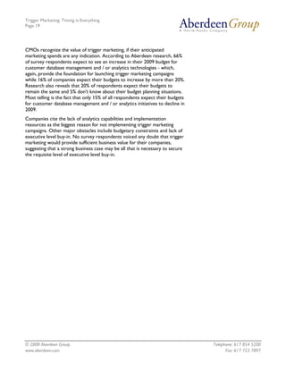 Trigger Marketing: Timing is Everything
Page 19




CMOs recognize the value of trigger marketing, if their anticipated
marketing spends are any indication. According to Aberdeen research, 66%
of survey respondents expect to see an increase in their 2009 budget for
customer database management and / or analytics technologies - which,
again, provide the foundation for launching trigger marketing campaigns
while 16% of companies expect their budgets to increase by more than 20%.
Research also reveals that 20% of respondents expect their budgets to
remain the same and 5% don't know about their budget planning situations.
Most telling is the fact that only 15% of all respondents expect their budgets
for customer database management and / or analytics initiatives to decline in
2009.
Companies cite the lack of analytics capabilities and implementation
resources as the biggest reason for not implementing trigger marketing
campaigns. Other major obstacles include budgetary constraints and lack of
executive level buy-in. No survey respondents voiced any doubt that trigger
marketing would provide sufficient business value for their companies,
suggesting that a strong business case may be all that is necessary to secure
the requisite level of executive level buy-in.




© 2008 Aberdeen Group.                                                           Telephone: 617 854 5200
www.aberdeen.com                                                                       Fax: 617 723 7897
 