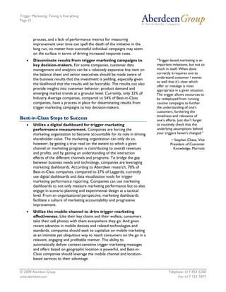 Trigger Marketing: Timing is Everything
Page 21




        process, and a lack of performance metrics for measuring
        improvement over time can spell the death of the initiative in the
        long run, no matter how successful individual campaigns may seem
        on the surface in terms of driving increased response rates.
    •   Disseminate results from trigger marketing campaigns to                   "Trigger-based marketing is an
        key decision-makers. For some companies, customer data                    important milestone, but not so
        management and analytics can be a relatively expensive line item on       much in itself. When done
        the balance sheet and senior executives should be made aware of           correctly it requires one to
        the business results that the investment is yielding, especially given    understand customer / events
                                                                                  so well that it’s clear which
        the likelihood that the results will be favorable. The results can also   offer or message is most
        provide insights into customer behavior, product demand and               appropriate in a given situation.
        emerging market trends at a granular level. Currently, only 32% of        The trigger allows resources to
        Industry Average companies, compared to 54% of Best-in-Class              be redeployed from running
        companies, have a process in place for disseminating results from         routine campaigns to further
        trigger marketing campaigns to key decision-makers.                       the understanding of one’s
                                                                                  customers, furthering the
                                                                                  timeliness and relevance of
Best-in-Class Steps to Success                                                    one’s efforts. Just don’t forget
    •   Utilize a digital dashboard for trigger marketing                         to routinely check that the
        performance measurement. Companies are forcing the                        underlying assumptions behind
        marketing organization to become accountable for its role in driving      your triggers haven’t changed.”
        shareholder value. The marketing organization can only do so,                      ~ Stephan Chase, Vice
        however, by getting a true read on the extent to which a given                     President of Customer
        channel or marketing program is contributing to overall revenues                     Knowledge, Marriott
        and profits, and by gaining an understanding of the interaction
        effects of the different channels and programs. To bridge the gap
        between business needs and technology, companies are leveraging
        marketing dashboards. According to Aberdeen research, 70% of
        Best-in-Class companies, compared to 27% of Laggards, currently
        use digital dashboards and data visualization tools for trigger
        marketing performance reporting. Companies can use marketing
        dashboards to not only measure marketing performance but to also
        engage in scenario planning and experimental design at a tactical
        level. From an organizational perspective, marketing dashboards
        facilitate a culture of marketing accountability and progressive
        improvement.
    •   Utilize the mobile channel to drive trigger marketing
        effectiveness. Like their key chains and their wallets, consumers
        take their cell phones with them everywhere they go. And given
        recent advances in mobile devices and related technologies and
        standards, companies should seek to capitalize on mobile marketing
        as an intimate yet ubiquitous way to reach consumers on the go in a
        relevant, engaging and profitable manner. The ability to
        automatically deliver context-sensitive trigger marketing messages
        and offers based on geographic location is powerful, and Best-in-
        Class companies should leverage the mobile channel and location-
        based services to their advantage.


© 2008 Aberdeen Group.                                                                    Telephone: 617 854 5200
www.aberdeen.com                                                                                Fax: 617 723 7897
 