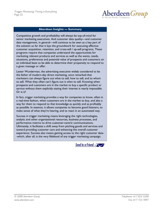 Trigger Marketing: Timing is Everything
Page 22




                      Aberdeen Insights — Summary

 Competitive growth and profitability will always be top-of-mind for
 senior marketing executives. And customer data quality—and customer
 data management, in general—will continue to be seen as a key part of
 the solution so far that it lays the groundwork for executing effective
 customer acquisition, retention, and cross-sell / up-sell programs. These
 programs require that companies understand the opportunities for
 marketing relevant products and services as well as the wants, needs,
 situations, preferences and potential value of prospects and customers on
 an individual basis to be able to determine their propensity to respond to
 a given message or offer.
 Lester Wunderman, the advertising executive widely considered to be
 the father of modern-day direct marketing, once remarked that
 marketers can always figure out what to sell, how to sell, and to whom
 to sell. What they often can’t figure out is when to sell. Knowing when
 prospects and customers are in the market to buy a specific product or
 service without them explicitly stating their interest is nearly impossible.
 Or is it?
 In fact, trigger marketing provides a way for companies to know, often in
 a real-time fashion, when customers are in the market to buy, and also a
 way for them to respond to that knowledge as quickly and as profitably
 as possible. In essence, it allows companies to become good listeners, to
 make sense of what they're hearing, and to react in an automated way.
 Success in trigger marketing means leveraging the right technologies,
 analytic and other organizational resources, business processes, and
 performance metrics to drive customer-centric communications.
 Ultimately, it facilitates a shift away from pitching goods and services and
 toward providing customer care and enhancing the overall customer
 experience. Success also means gaining access to the right customer data-
 -which, after all, is the very lifeblood of any trigger marketing campaign.




© 2008 Aberdeen Group.                                                          Telephone: 617 854 5200
www.aberdeen.com                                                                      Fax: 617 723 7897
 