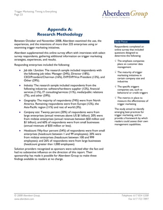 Trigger Marketing: Timing is Everything
Page 23




                         Appendix A:
                     Research Methodology
Between October and November 2008, Aberdeen examined the use, the              Study Focus
experiences, and the intentions of more than 225 enterprises using or
examining trigger marketing initiatives.                                       Respondents completed an
                                                                               online survey that included
Aberdeen supplemented this online survey effort with interviews with select    questions designed to
survey respondents, gathering additional information on trigger marketing      determine the following:
strategies, experiences, and results.                                          √ The emphasis companies
Responding enterprises included the following:                                   place on customer data
                                                                                 management
    •   Job title / function: The research sample included respondents with
                                                                               √ The maturity of trigger
        the following job titles: Manager (24%), Director (18%),
                                                                                 marketing initiatives in
        CEO/President/Chairman (16%), EVP/SVP/Vice President (13%), and          certain company size and
        Other (29%).                                                             industries
    •   Industry: The research sample included respondents from the            √ The specific triggers
        following industries: software/hardware supplier (12%), financial        companies use, such as
        services (11%), IT consulting/services (11%), media/public relations     behavioral or credit triggers
        (7%), and other (59%).
                                                                               √ The metrics in place to
    •   Geography: The majority of respondents (74%) were from North             measure the effectiveness of
        America. Remaining respondents were from Europe (12%), the               trigger marketing
        Asia-Pacific region (11%) and rest of world (3%).
                                                                               The study aimed to identify
    •   Company size: Twenty percent (20%) of respondents were from            emerging best practices for
        large enterprises (annual revenues above US $1 billion); 20% were      trigger marketing, and to
        from midsize enterprises (annual revenues between $50 million and      provide a framework by which
        $1 billion); and 60% of respondents were from small businesses         readers could assess their own
                                                                               management capabilities.
        (annual revenues of $50 million or less).
    •   Headcount: Fifty-four percent (54%) of respondents were from small
        enterprises (headcount between 1 and 99 employees); 20% were
        from midsize enterprises (headcount between 100 and 999
        employees); and 26% of respondents were from large businesses
        (headcount greater than 1,000 employees).
Solution providers recognized as sponsors were solicited after the fact and
had no substantive influence on the direction of this report. Their
sponsorship has made it possible for Aberdeen Group to make these
findings available to readers at no charge.




© 2008 Aberdeen Group.                                                               Telephone: 617 854 5200
www.aberdeen.com                                                                           Fax: 617 723 7897
 