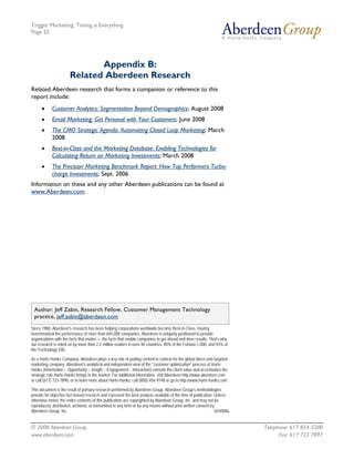 Trigger Marketing: Timing is Everything
Page 25




                              Appendix B:
                       Related Aberdeen Research
Related Aberdeen research that forms a companion or reference to this
report include:
      •     Customer Analytics: Segmentation Beyond Demographics; August 2008
      •     Email Marketing: Get Personal with Your Customers; June 2008
      •     The CMO Strategic Agenda: Automating Closed Loop Marketing; March
            2008
      •     Best-in-Class and the Marketing Database: Enabling Technologies for
            Calculating Return on Marketing Investments; March 2008
      •     The Precision Marketing Benchmark Report: How Top Performers Turbo-
            charge Investments; Sept. 2006
Information on these and any other Aberdeen publications can be found at
www.Aberdeen.com.




 Author: Jeff Zabin, Research Fellow, Customer Management Technology
 practice, jeff.zabin@aberdeen.com
Since 1988, Aberdeen's research has been helping corporations worldwide become Best-in-Class. Having
benchmarked the performance of more than 644,000 companies, Aberdeen is uniquely positioned to provide
organizations with the facts that matter — the facts that enable companies to get ahead and drive results. That's why
our research is relied on by more than 2.2 million readers in over 40 countries, 90% of the Fortune 1,000, and 93% of
the Technology 500.

As a Harte-Hanks Company, Aberdeen plays a key role of putting content in context for the global direct and targeted
marketing company. Aberdeen's analytical and independent view of the "customer optimization" process of Harte-
Hanks (Information – Opportunity – Insight – Engagement – Interaction) extends the client value and accentuates the
strategic role Harte-Hanks brings to the market. For additional information, visit Aberdeen http://www.aberdeen.com
or call (617) 723-7890, or to learn more about Harte-Hanks, call (800) 456-9748 or go to http://www.harte-hanks.com

This document is the result of primary research performed by Aberdeen Group. Aberdeen Group's methodologies
provide for objective fact-based research and represent the best analysis available at the time of publication. Unless
otherwise noted, the entire contents of this publication are copyrighted by Aberdeen Group, Inc. and may not be
reproduced, distributed, archived, or transmitted in any form or by any means without prior written consent by
Aberdeen Group, Inc.                                                                                            043008a


© 2008 Aberdeen Group.                                                                                                    Telephone: 617 854 5200
www.aberdeen.com                                                                                                                Fax: 617 723 7897
 