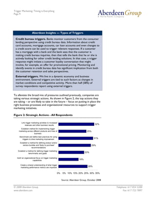 Trigger Marketing: Timing is Everything
Page 9




                      Aberdeen Insights — Types of Triggers

 Credit bureau triggers. Banks monitor customers from the consumer
 lending perspective using credit bureau data. Information about credit
 card accounts, mortgage accounts, car loan accounts and even changes to
 a credit score can be used to trigger relevant responses. If a customer
 has a mortgage with a bank and the bank sees that the customer is
 making credit bureau inquiries, then that tells the bank that he or she is
 actively looking for other credit lending solutions. In that case, a trigger
 response might initiate a customer loyalty conversation that might
 involve, for example, an offer for promotional pricing. Monitoring and
 identify events in credit bureau data has significant implication from both
 the customer retention and sales perspectives.
 External triggers. We live in a dynamic economy and business
 environment. External triggers are tied to such factors as changes in
 market conditions and competitive activity. More than half (58%) of
 survey respondents report using external triggers.


To alleviate the broad mix of pressures outlined previously, companies are
taking various strategic actions. As shown in Figure 2, the top actions they
are taking – or are likely to take in the future – focus on putting in place the
right business processes and organizational resources to support trigger
marketing initiatives.

Figure 2: Strategic Actions - All Respondents

        Link trigger marketing activities to increased
            revenues and other business results                                          32%

       Establish method for implementing trigger
     marketing across different products and lines of                             25%
                       business
      Benchmark and define best practices for using
         triggers to drive marketing improvement                                         31%

      Establish a method for defining product and/or
         service bundles and 'likely to purchase'                                      29%
                   recommendations
    Establish a method for defining trigger marketing
                benchmarks and goals
                                                                                 23%

   Instill an organizational focus on trigger marketing
                        capabilities                                       18%

       Create a shared understanding of what trigger
       marketing performance metrics are important
                                                                                   26%


                                                      0%   5% 10% 15% 20% 25% 30% 35%


                                                           Source: Aberdeen Group, October 2008


© 2008 Aberdeen Group.                                                                            Telephone: 617 854 5200
www.aberdeen.com                                                                                        Fax: 617 723 7897
 