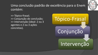 Uma conclusão padrão de excelência para o Enem
contém:
>> Tópico-frasal;
>> Conjunção de conclusão;
>> Intervenção (ideal: 2 ou 3
agentes e 2 ou 3 ações
concretas).
Tópico-Frasal
Conjunção
Intervenção
 