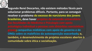 Segundo René Descartes, não existem métodos fáceis para
solucionar problemas difíceis. Portanto, para se conseguir
resolver o problema do excesso de narcisismo dos jovens
brasileiros, deve haver projetos de extensão universitária
das faculdades de Medicina e Psicologia com apoio
psicológico individual a pessoas com distúrbios narcisísticos
graves; campanhas midiáticas com apoio do governo e de
ONGs sobre os malefícios da autoexposição exacerbada; e,
também, o desenvolvimento de projetos escolares abertos à
comunidade sobre ética e socialização.
 