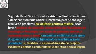 Segundo René Descartes, não existem métodos fáceis para
solucionar problemas difíceis. Portanto, para se conseguir
resolver o problema da violência contra a mulher, deve
haver projetos de extensão universitária das faculdades de
Sociologia e Psicologia com ciclos de palestras abertas à
sociedade sobre o tema; campanhas midiáticas com apoio
do governo e de ONGs objetivando a sensibilização da
população; e, também, o desenvolvimento de projetos
escolares abertos à comunidade sobre ética e socialização.
 
