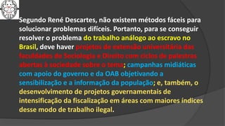 Segundo René Descartes, não existem métodos fáceis para
solucionar problemas difíceis. Portanto, para se conseguir
resolver o problema do trabalho análogo ao escravo no
Brasil, deve haver projetos de extensão universitária das
faculdades de Sociologia e Direito com ciclos de palestras
abertas à sociedade sobre o tema; campanhas midiáticas
com apoio do governo e da OAB objetivando a
sensibilização e a informação da população; e, também, o
desenvolvimento de projetos governamentais de
intensificação da fiscalização em áreas com maiores índices
desse modo de trabalho ilegal.
 