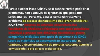 Para o escritor Isaac Asimov, se o conhecimento pode criar
problemas, não é através da ignorância que podemos
solucioná-los. Portanto, para se conseguir resolver o
problema do excesso de narcisismo dos jovens brasileiros,
deve haver projetos de extensão universitária das
faculdades de Medicina e Psicologia com apoio psicológico
individual a pessoas com distúrbios narcisísticos graves;
campanhas midiáticas com apoio do governo e de ONGs
sobre os malefícios da autoexposição exacerbada; e,
também, o desenvolvimento de projetos escolares abertos à
comunidade sobre ética e socialização.
 