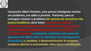 Consoante Albert Einstein, uma pessoa inteligente resolve
um problema, um sábio o previne. Portanto, para se
conseguir resolver o problema do excesso de narcisismo dos
jovens brasileiros, deve haver projetos de extensão
universitária das faculdades de Medicina e Psicologia com
apoio psicológico individual a pessoas com distúrbios
narcisísticos graves; campanhas midiáticas com apoio do
governo e de ONGs sobre os malefícios da autoexposição
exacerbada; e, também, o desenvolvimento de projetos
escolares abertos à comunidade sobre ética e socialização.
 