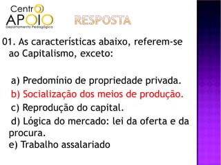 01. As características abaixo, referem-se
 ao Capitalismo, exceto:

 a) Predomínio de propriedade privada.
 b) Socialização dos meios de produção.
 c) Reprodução do capital.
 d) Lógica do mercado: lei da oferta e da
 procura.
 e) Trabalho assalariado
 