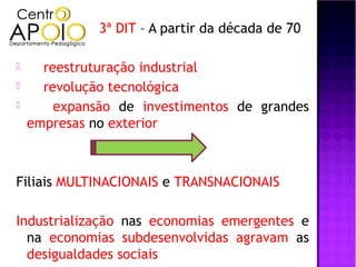 3ª DIT – A partir da década de 70

     reestruturação industrial
     revolução tecnológica
       expansão de investimentos de grandes
    empresas no exterior



Filiais MULTINACIONAIS e TRANSNACIONAIS

Industrialização nas economias emergentes e
  na economias subdesenvolvidas agravam as
  desigualdades sociais
 