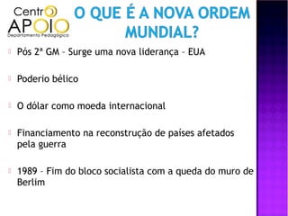   Pós 2ª GM – Surge uma nova liderança – EUA

   Poderio bélico

   O dólar como moeda internacional

   Financiamento na reconstrução de países afetados
    pela guerra

   1989 – Fim do bloco socialista com a queda do muro de
    Berlim
 